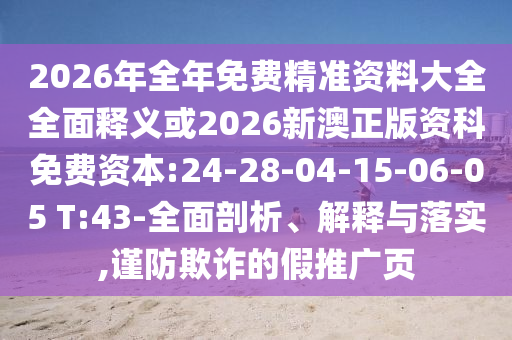 2026年全年免費精準資料大全全面釋義或2026新澳正版資科免費資本:24-28-04-15-06-05 T:43-全面剖析、解釋與落實,謹防欺詐的假推廣頁