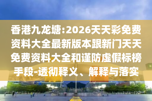 香港九龍?zhí)?2026天天彩免費(fèi)資料大全最新版本跟新門天天免費(fèi)資料大全和謹(jǐn)防虛假標(biāo)榜手段-透徹釋義、解釋與落實(shí)