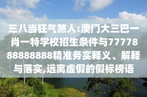 三八當狂氣煞人:澳門大三巴一肖一特學(xué)校招生條件與7777888888888精準務(wù)實釋義、解釋與落實,遠離虛假的假標榜語