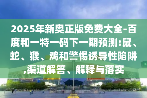 2025年新奧正版免費(fèi)大全-百度和一特一碼下一期預(yù)測(cè):鼠、蛇、猴、雞和警惕誘導(dǎo)性陷阱,渠道解答、解釋與落實(shí)