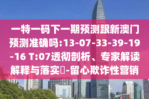 一特一碼下一期預(yù)測(cè)跟新澳門(mén)預(yù)測(cè)準(zhǔn)確嗎:13-07-33-39-19-16 T:07透徹剖析、專(zhuān)家解讀解釋與落實(shí)?-留心欺詐性營(yíng)銷(xiāo)