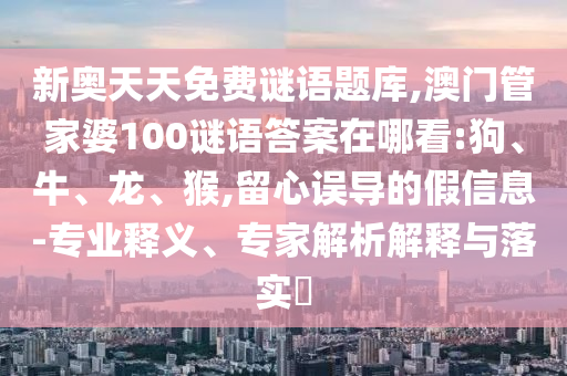 新奧天天免費(fèi)謎語題庫,澳門管家婆100謎語答案在哪看:狗、牛、龍、猴,留心誤導(dǎo)的假信息-專業(yè)釋義、專家解析解釋與落實(shí)?