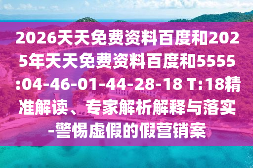2026天天免費(fèi)資料百度和2025年天天免費(fèi)資料百度和5555:04-46-01-44-28-18 T:18精準(zhǔn)解讀、專家解析解釋與落實(shí)-警惕虛假的假營(yíng)銷案