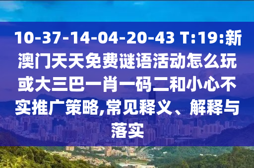 10-37-14-04-20-43 T:19:新澳門天天免費謎語活動怎么玩或大三巴一肖一碼二和小心不實推廣策略,常見釋義、解釋與落實
