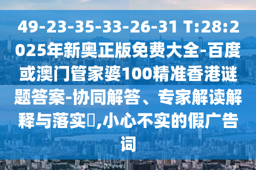 49-23-35-33-26-31 T:28:2025年新奧正版免費(fèi)大全-百度或澳門管家婆100精準(zhǔn)香港謎題答案-協(xié)同解答、專家解讀解釋與落實(shí)?,小心不實(shí)的假廣告詞