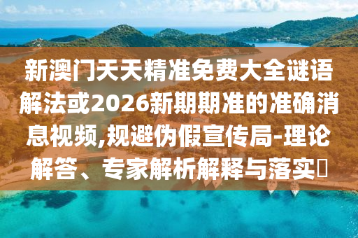 新澳門天天精準(zhǔn)免費大全謎語解法或2026新期期準(zhǔn)的準(zhǔn)確消息視頻,規(guī)避偽假宣傳局-理論解答、專家解析解釋與落實?