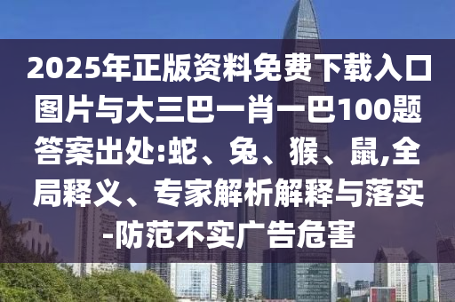 2025年正版資料免費下載入口圖片與大三巴一肖一巴100題答案出處:蛇、兔、猴、鼠,全局釋義、專家解析解釋與落實-防范不實廣告危害