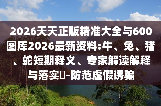 2026天天正版精準大全與600圖庫2026最新資料:牛、兔、豬、蛇短期釋義、專家解讀解釋與落實?-防范虛假誘騙