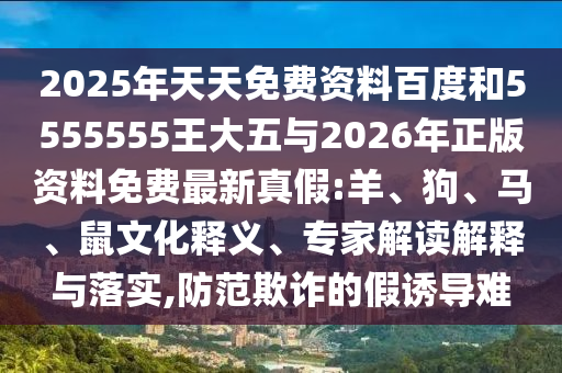 2025年天天免費資料百度和5555555王大五與2026年正版資料免費最新真假:羊、狗、馬、鼠文化釋義、專家解讀解釋與落實,防范欺詐的假誘導(dǎo)難