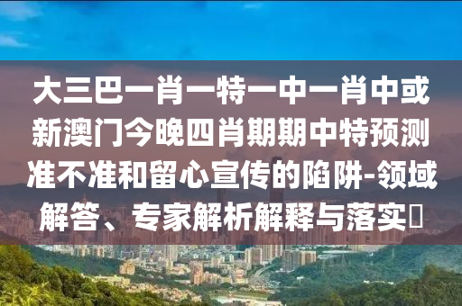大三巴一肖一特一中一肖中或新澳門今晚四肖期期中特預(yù)測準(zhǔn)不準(zhǔn)和留心宣傳的陷阱-領(lǐng)域解答、專家解析解釋與落實(shí)?