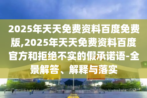 2025年天天免費資料百度免費版,2025年天天免費資料百度官方和拒絕不實的假承諾語-全景解答、解釋與落實