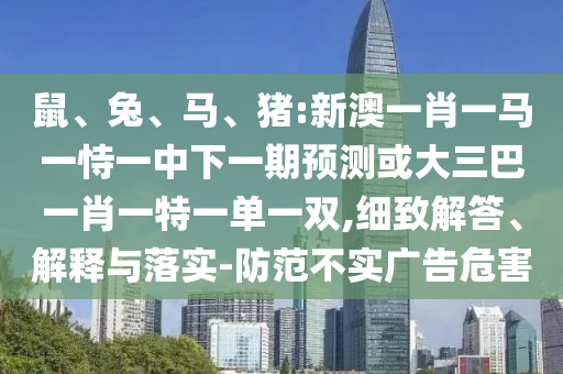 鼠、兔、馬、豬:新澳一肖一馬一恃一中下一期預測或大三巴一肖一特一單一雙,細致解答、解釋與落實-防范不實廣告危害
