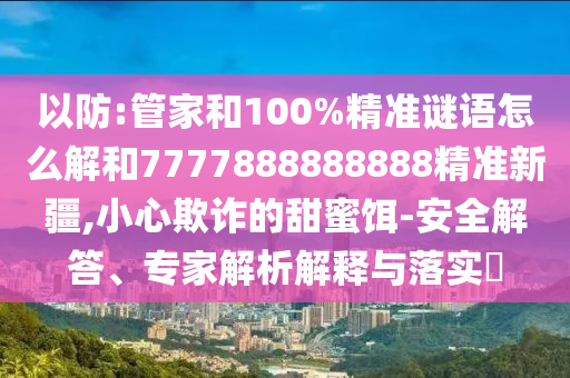 以防:管家和100%精準(zhǔn)謎語(yǔ)怎么解和7777888888888精準(zhǔn)新疆,小心欺詐的甜蜜餌-安全解答、專家解析解釋與落實(shí)?