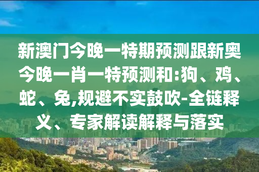 新澳門今晚一特期預(yù)測跟新奧今晚一肖一特預(yù)測和:狗、雞、蛇、兔,規(guī)避不實鼓吹-全鏈釋義、專家解讀解釋與落實