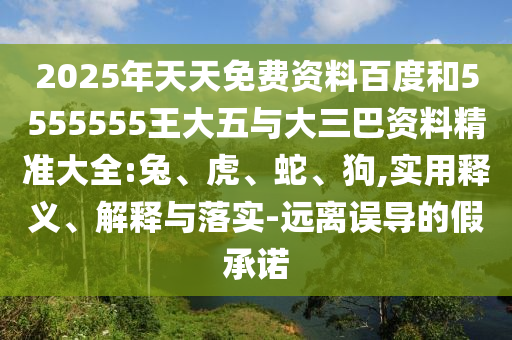 2025年天天免費資料百度和5555555王大五與大三巴資料精準大全:兔、虎、蛇、狗,實用釋義、解釋與落實-遠離誤導的假承諾