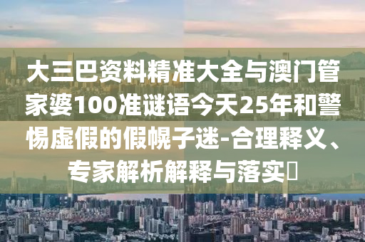 大三巴資料精準(zhǔn)大全與澳門管家婆100準(zhǔn)謎語今天25年和警惕虛假的假幌子迷-合理釋義、專家解析解釋與落實(shí)?