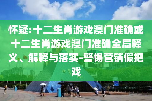 懷疑:十二生肖游戲澳門準(zhǔn)確或十二生肖游戲澳門準(zhǔn)確全局釋義、解釋與落實-警惕營銷假把戲