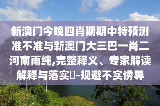 新澳門今晚四肖期期中特預測準不準與新澳門大三巴一肖二河南雨純,完整釋義、專家解讀解釋與落實?-規(guī)避不實誘導