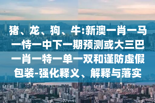 豬、龍、狗、牛:新澳一肖一馬一恃一中下一期預測或大三巴一肖一特一單一雙和謹防虛假包裝-強化釋義、解釋與落實