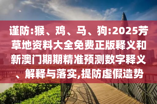 謹(jǐn)防:猴、雞、馬、狗:2025芳草地資料大全免費(fèi)正版釋義和新澳門期期精準(zhǔn)預(yù)測數(shù)字釋義、解釋與落實,提防虛假造勢
