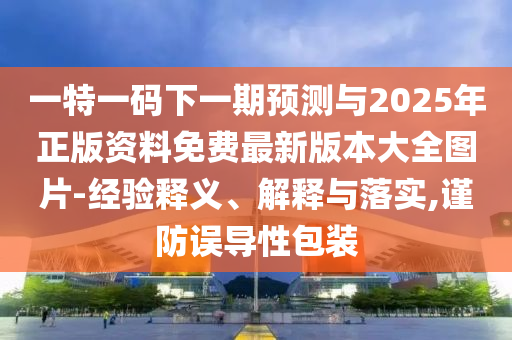 一特一碼下一期預測與2025年正版資料免費最新版本大全圖片-經驗釋義、解釋與落實,謹防誤導性包裝