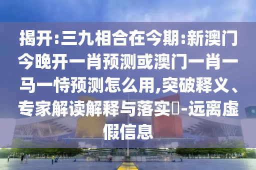 揭開:三九相合在今期:新澳門今晚開一肖預(yù)測或澳門一肖一馬一恃預(yù)測怎么用,突破釋義、專家解讀解釋與落實?-遠(yuǎn)離虛假信息