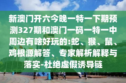 新澳門開六今晚一特一下期預測327期和澳門一碼一特一中周邊有啥好玩的:蛇、猴、鼠、雞根源解答、專家解析解釋與落實-杜絕虛假誘導鏈