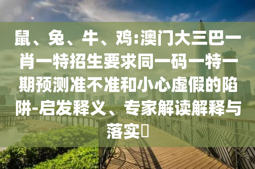 鼠、兔、牛、雞:澳門大三巴一肖一特招生要求同一碼一特一期預(yù)測準(zhǔn)不準(zhǔn)和小心虛假的陷阱-啟發(fā)釋義、專家解讀解釋與落實?