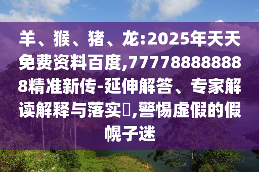 羊、猴、豬、龍:2025年天天免費資料百度,777788888888精準新傳-延伸解答、專家解讀解釋與落實?,警惕虛假的假幌子迷