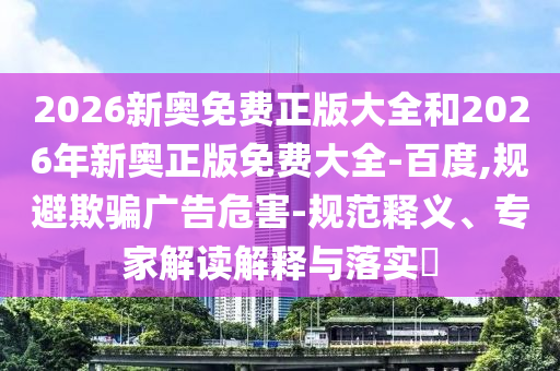 2026新奧免費(fèi)正版大全和2026年新奧正版免費(fèi)大全-百度,規(guī)避欺騙廣告危害-規(guī)范釋義、專家解讀解釋與落實(shí)?