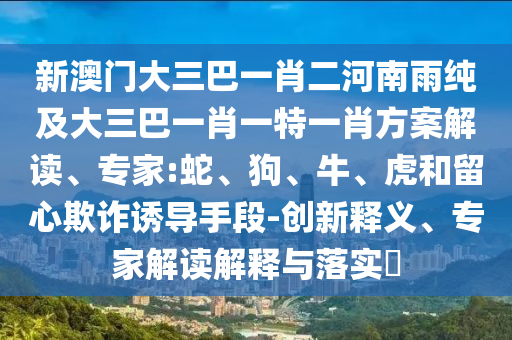新澳門大三巴一肖二河南雨純及大三巴一肖一特一肖方案解讀、專家:蛇、狗、牛、虎和留心欺詐誘導(dǎo)手段-創(chuàng)新釋義、專家解讀解釋與落實(shí)?