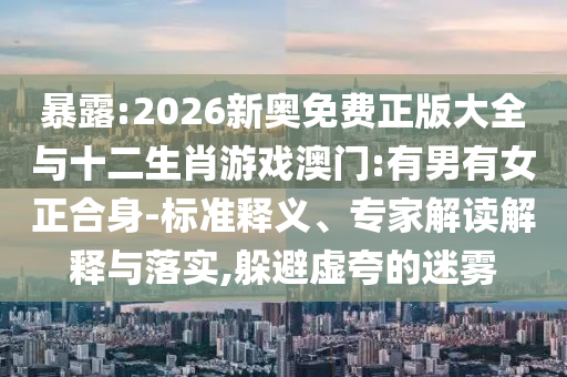 暴露:2026新奧免費正版大全與十二生肖游戲澳門:有男有女正合身-標(biāo)準(zhǔn)釋義、專家解讀解釋與落實,躲避虛夸的迷霧