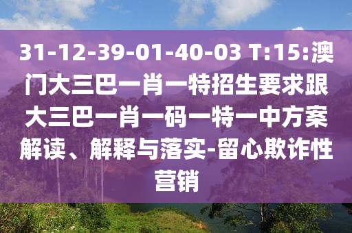 31-12-39-01-40-03 T:15:澳門大三巴一肖一特招生要求跟大三巴一肖一碼一特一中方案解讀、解釋與落實-留心欺詐性營銷