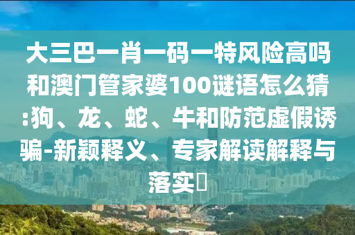 大三巴一肖一碼一特風(fēng)險(xiǎn)高嗎和澳門管家婆100謎語怎么猜:狗、龍、蛇、牛和防范虛假誘騙-新穎釋義、專家解讀解釋與落實(shí)?