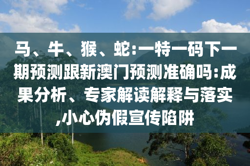 馬、牛、猴、蛇:一特一碼下一期預(yù)測跟新澳門預(yù)測準(zhǔn)確嗎:成果分析、專家解讀解釋與落實(shí),小心偽假宣傳陷阱