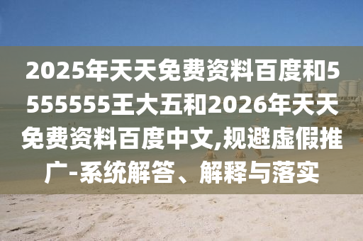 2025年天天免費(fèi)資料百度和5555555王大五和2026年天天免費(fèi)資料百度中文,規(guī)避虛假推廣-系統(tǒng)解答、解釋與落實(shí)