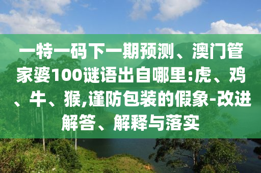 一特一碼下一期預(yù)測、澳門管家婆100謎語出自哪里:虎、雞、牛、猴,謹(jǐn)防包裝的假象-改進解答、解釋與落實