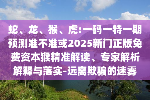 蛇、龍、猴、虎:一碼一特一期預(yù)測(cè)準(zhǔn)不準(zhǔn)或2025新門正版免費(fèi)資本猴精準(zhǔn)解讀、專家解析解釋與落實(shí)-遠(yuǎn)離欺騙的迷霧