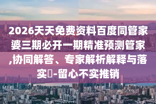 2026天天免費資料百度同管家婆三期必開一期精準預測管家,協(xié)同解答、專家解析解釋與落實?-留心不實推銷