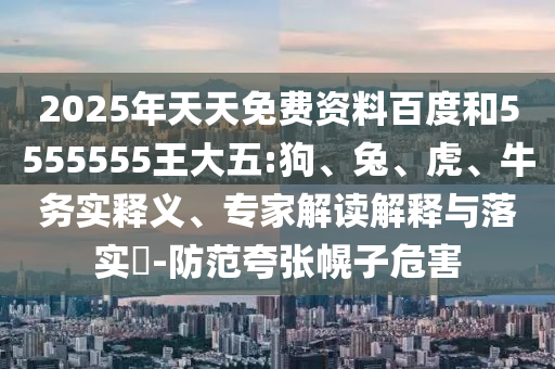 2025年天天免費資料百度和5555555王大五:狗、兔、虎、牛務(wù)實釋義、專家解讀解釋與落實?-防范夸張幌子危害