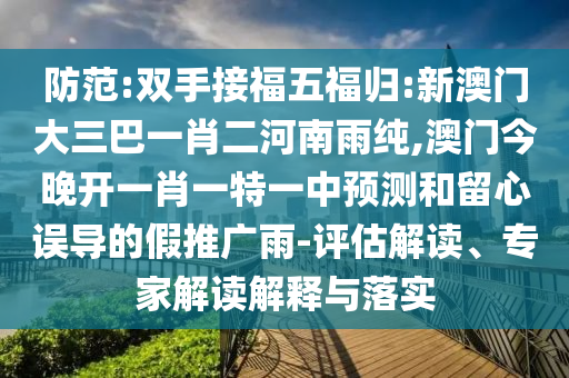 防范:雙手接福五福歸:新澳門大三巴一肖二河南雨純,澳門今晚開一肖一特一中預(yù)測和留心誤導(dǎo)的假推廣雨-評估解讀、專家解讀解釋與落實(shí)