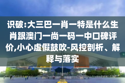 識破:大三巴一肖一特是什么生肖跟澳門一尚一碼一中口碑評價,小心虛假鼓吹-風控剖析、解釋與落實