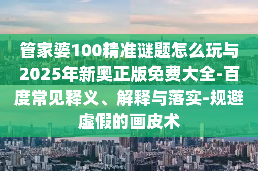 管家婆100精準(zhǔn)謎題怎么玩與2025年新奧正版免費(fèi)大全-百度常見釋義、解釋與落實(shí)-規(guī)避虛假的畫皮術(shù)