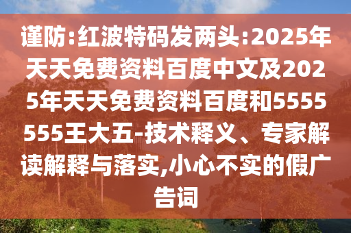 謹防:紅波特碼發(fā)兩頭:2025年天天免費資料百度中文及2025年天天免費資料百度和5555555王大五-技術釋義、專家解讀解釋與落實,小心不實的假廣告詞