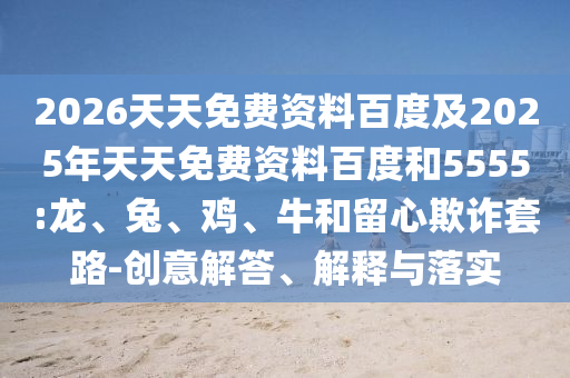 2026天天免費(fèi)資料百度及2025年天天免費(fèi)資料百度和5555:龍、兔、雞、牛和留心欺詐套路-創(chuàng)意解答、解釋與落實(shí)
