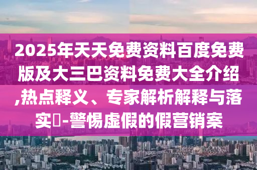 2025年天天免費(fèi)資料百度免費(fèi)版及大三巴資料免費(fèi)大全介紹,熱點(diǎn)釋義、專家解析解釋與落實(shí)?-警惕虛假的假營(yíng)銷案