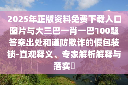 2025年正版資料免費下載入口圖片與大三巴一肖一巴100題答案出處和謹防欺詐的假包裝鎖-直觀釋義、專家解析解釋與落實?