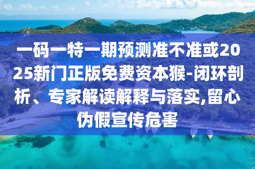 一碼一特一期預(yù)測準(zhǔn)不準(zhǔn)或2025新門正版免費(fèi)資本猴-閉環(huán)剖析、專家解讀解釋與落實(shí),留心偽假宣傳危害