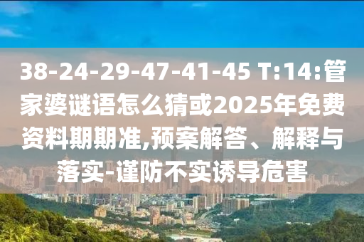 38-24-29-47-41-45 T:14:管家婆謎語(yǔ)怎么猜或2025年免費(fèi)資料期期準(zhǔn),預(yù)案解答、解釋與落實(shí)-謹(jǐn)防不實(shí)誘導(dǎo)危害