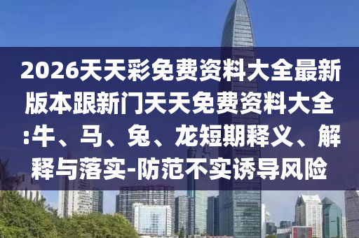 2026天天彩免費資料大全最新版本跟新門天天免費資料大全:牛、馬、兔、龍短期釋義、解釋與落實-防范不實誘導風險